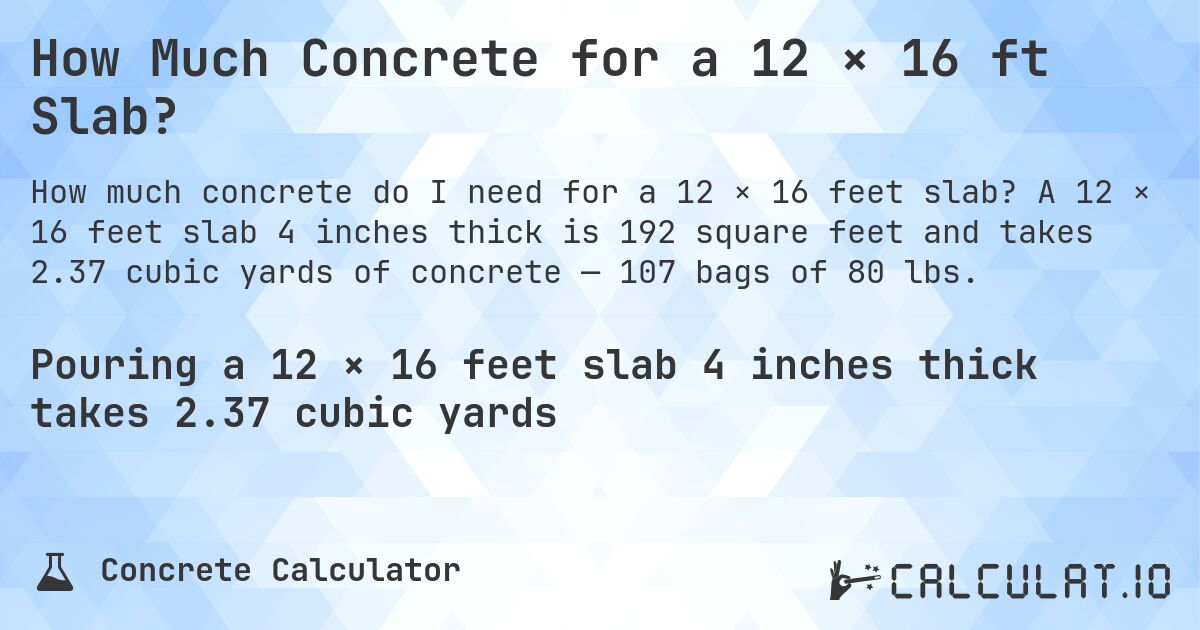How Much Concrete for a 12 × 16 ft Slab?. A 12 × 16 feet slab 4 inches thick is 192 square feet and takes 2.37 cubic yards of concrete — 107 bags of 80 lbs.