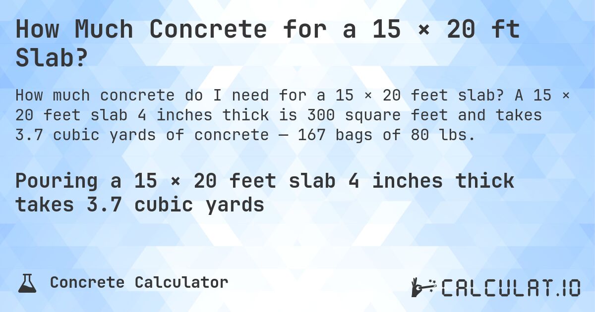 How Much Concrete for a 15 × 20 ft Slab?. A 15 × 20 feet slab 4 inches thick is 300 square feet and takes 3.7 cubic yards of concrete — 167 bags of 80 lbs.
