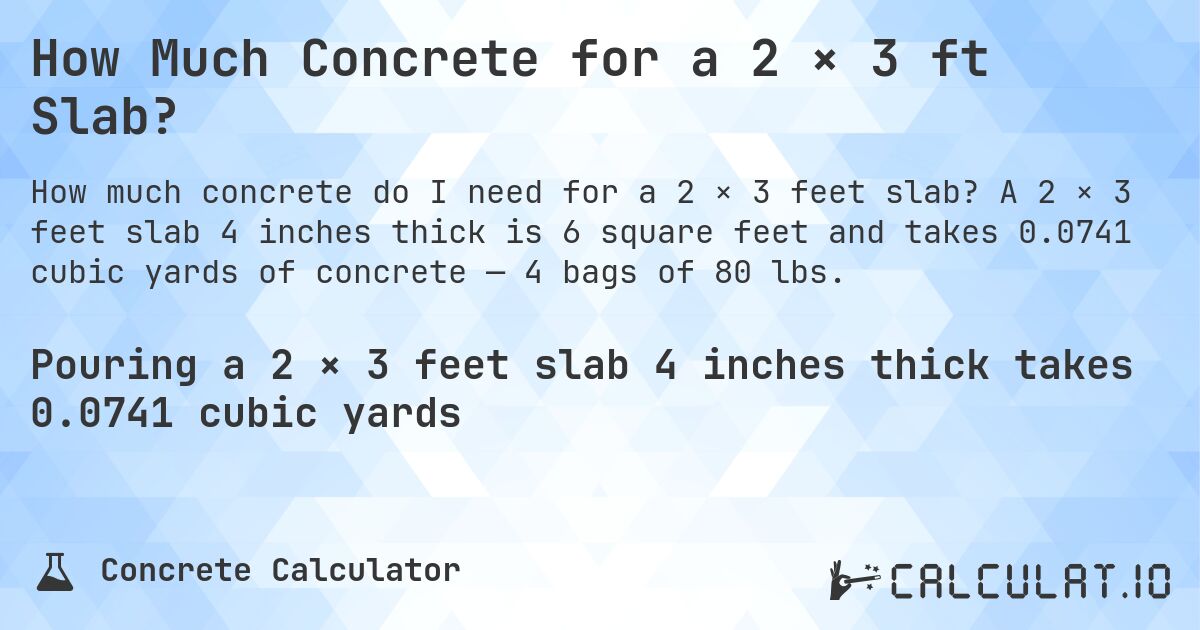 How Much Concrete for a 2 × 3 ft Slab?. A 2 × 3 feet slab 4 inches thick is 6 square feet and takes 0.0741 cubic yards of concrete — 4 bags of 80 lbs.