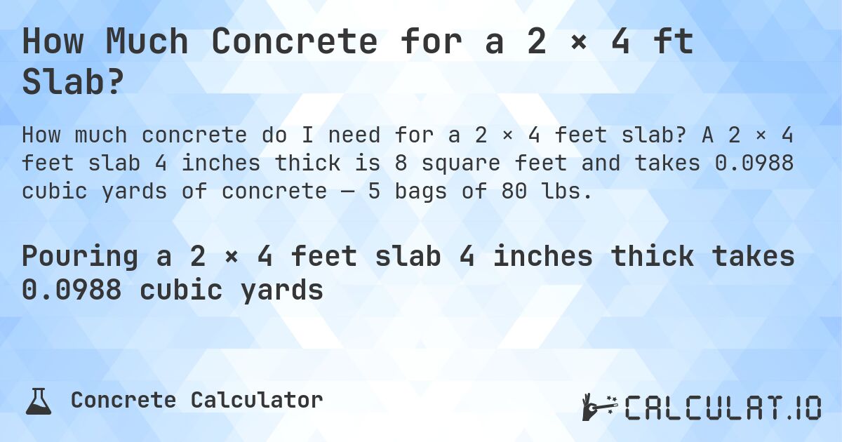 How Much Concrete for a 2 × 4 ft Slab?. A 2 × 4 feet slab 4 inches thick is 8 square feet and takes 0.0988 cubic yards of concrete — 5 bags of 80 lbs.
