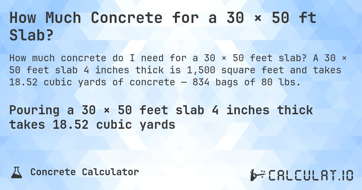 How Much Concrete for a 30 × 50 ft Slab?. A 30 × 50 feet slab 4 inches thick is 1,500 square feet and takes 18.52 cubic yards of concrete — 834 bags of 80 lbs.