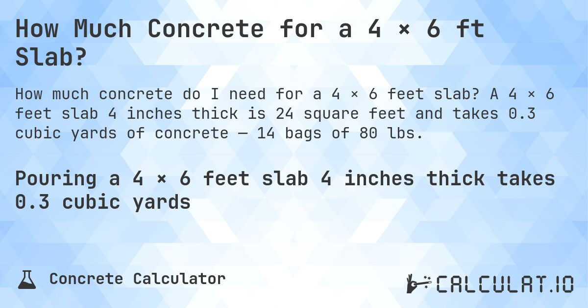 How Much Concrete for a 4 × 6 ft Slab?. A 4 × 6 feet slab 4 inches thick is 24 square feet and takes 0.3 cubic yards of concrete — 14 bags of 80 lbs.