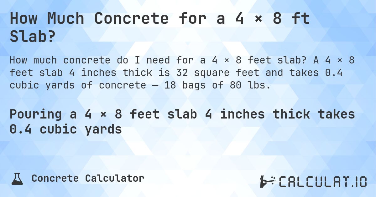 How Much Concrete for a 4 × 8 ft Slab?. A 4 × 8 feet slab 4 inches thick is 32 square feet and takes 0.4 cubic yards of concrete — 18 bags of 80 lbs.