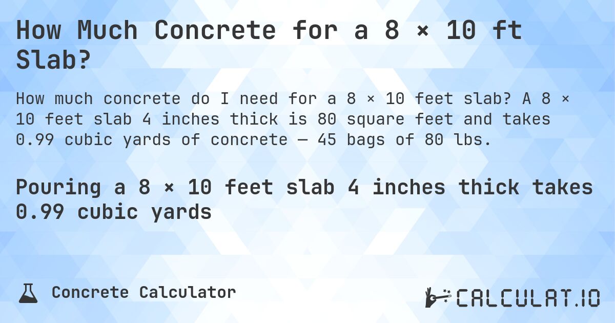 How Much Concrete for a 8 × 10 ft Slab?. A 8 × 10 feet slab 4 inches thick is 80 square feet and takes 0.99 cubic yards of concrete — 45 bags of 80 lbs.