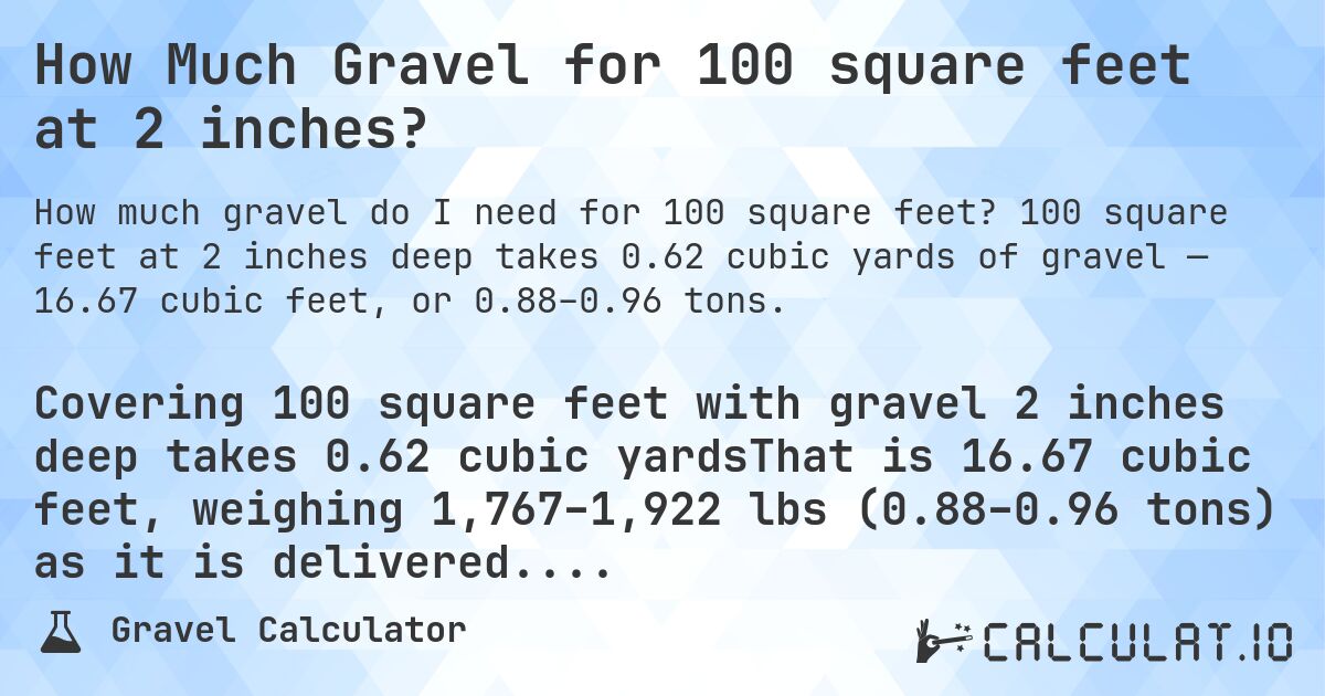 How Much Gravel for 100 square feet at 2 inches?. 100 square feet at 2 inches deep takes 0.62 cubic yards of gravel — 16.67 cubic feet, or 0.88–0.96 tons.