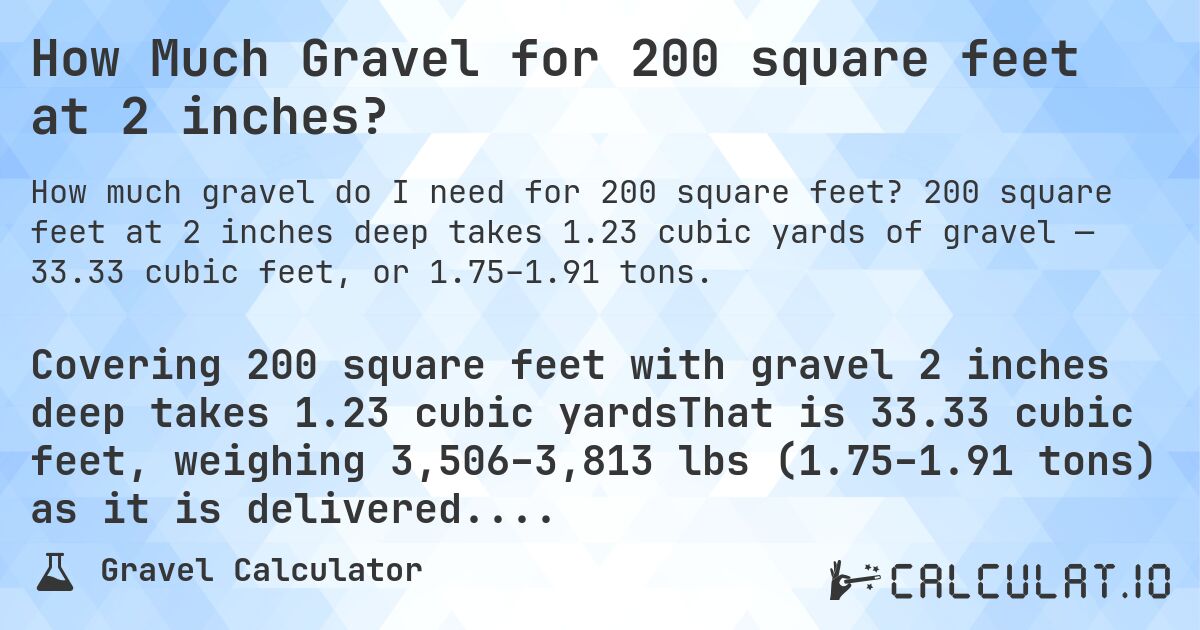 How Much Gravel for 200 square feet at 2 inches?. 200 square feet at 2 inches deep takes 1.23 cubic yards of gravel — 33.33 cubic feet, or 1.75–1.91 tons.