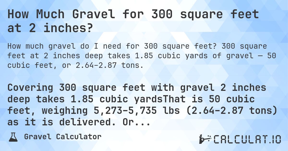 How Much Gravel for 300 square feet at 2 inches?. 300 square feet at 2 inches deep takes 1.85 cubic yards of gravel — 50 cubic feet, or 2.64–2.87 tons.
