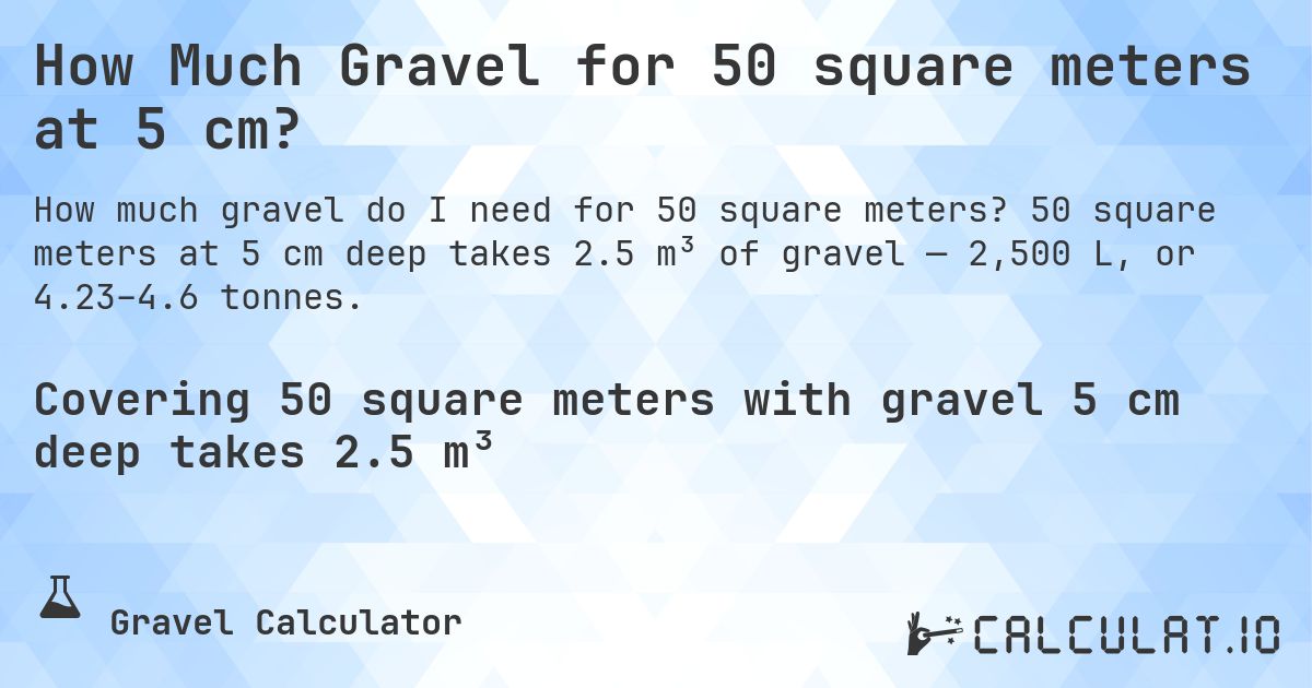 How Much Gravel for 50 square meters at 5 cm?. 50 square meters at 5 cm deep takes 2.5 m³ of gravel — 2,500 L, or 4.23–4.6 tonnes.