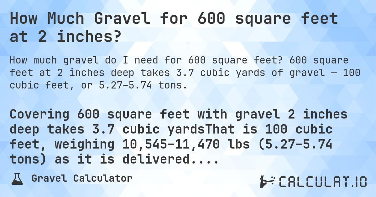 How Much Gravel for 600 square feet at 2 inches?. 600 square feet at 2 inches deep takes 3.7 cubic yards of gravel — 100 cubic feet, or 5.27–5.74 tons.