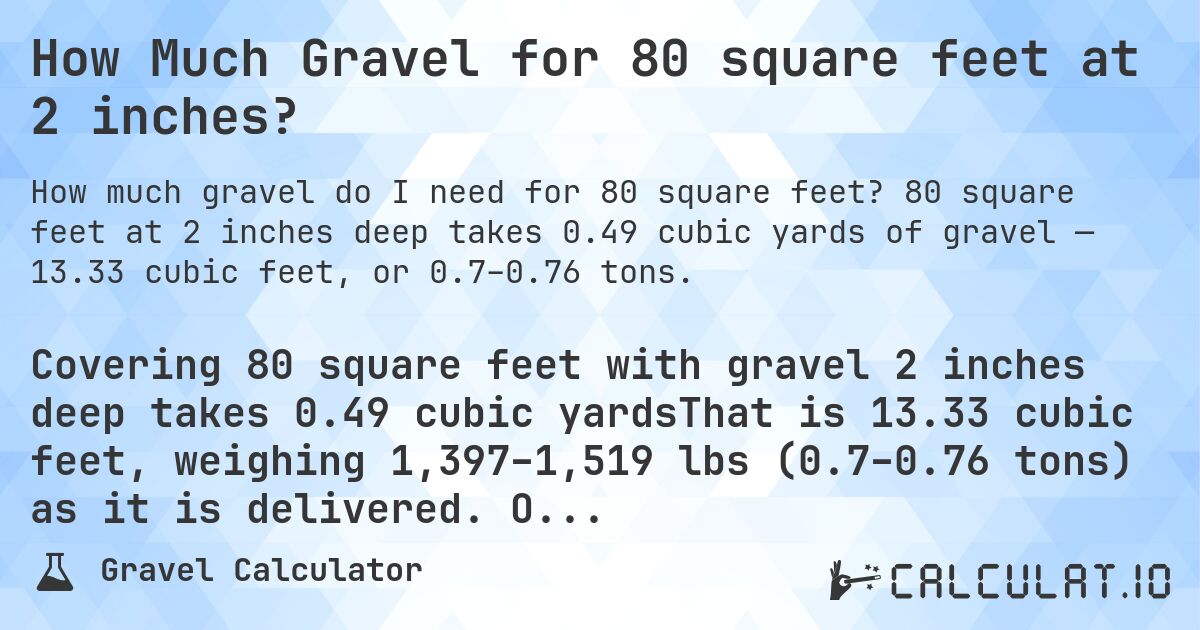 How Much Gravel for 80 square feet at 2 inches?. 80 square feet at 2 inches deep takes 0.49 cubic yards of gravel — 13.33 cubic feet, or 0.7–0.76 tons.