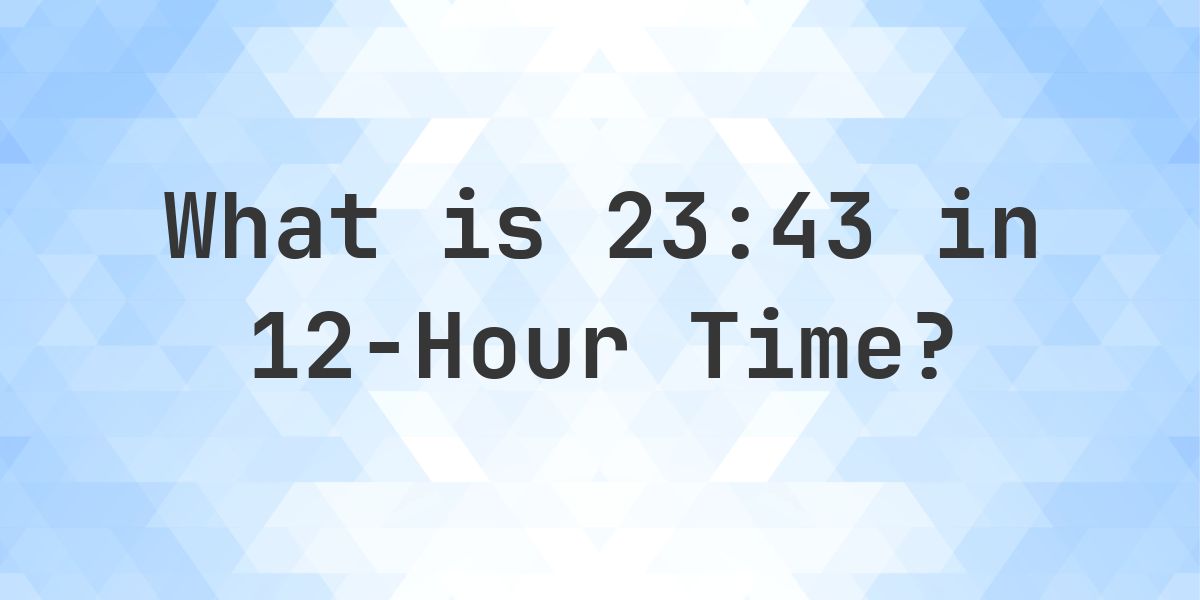 What Time is 23:43? | 24 to 12 Hour Conversion - Calculatio