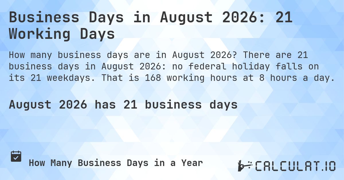 Business Days in August 2026: 21 Working Days. There are 21 business days in August 2026: no federal holiday falls on its 21 weekdays. That is 168 working hours at 8 hours a day.