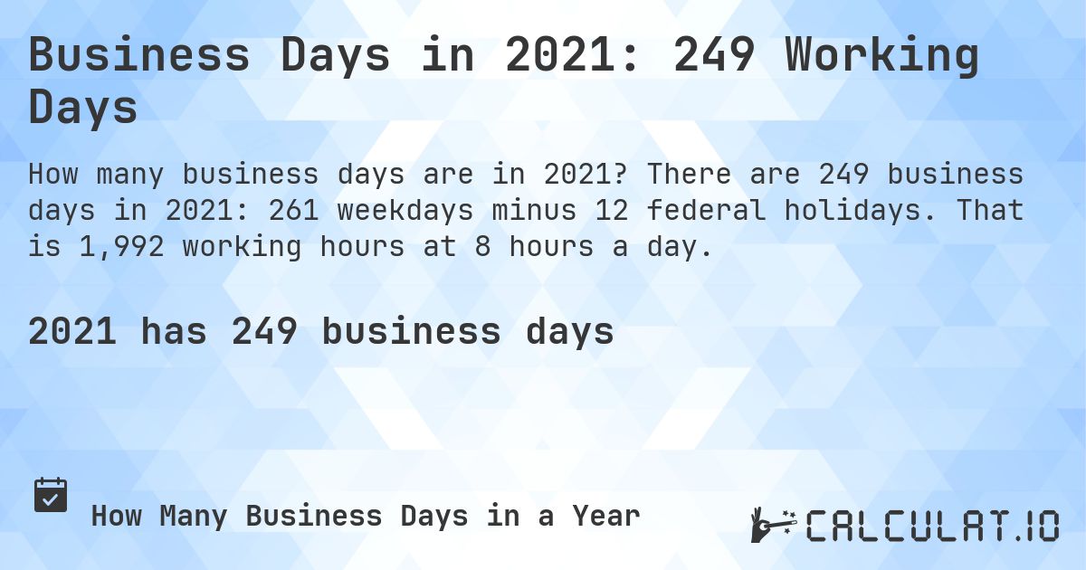 Business Days in 2021: 249 Working Days. There are 249 business days in 2021: 261 weekdays minus 12 federal holidays. That is 1,992 working hours at 8 hours a day.