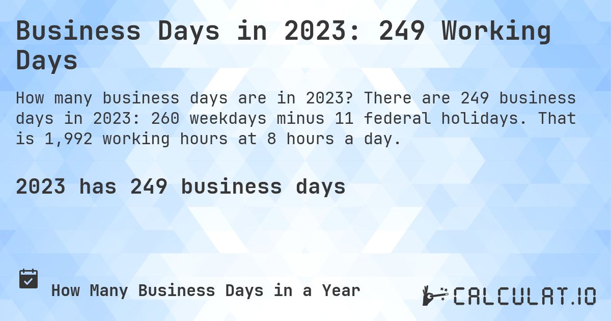 Business Days in 2023: 249 Working Days. There are 249 business days in 2023: 260 weekdays minus 11 federal holidays. That is 1,992 working hours at 8 hours a day.