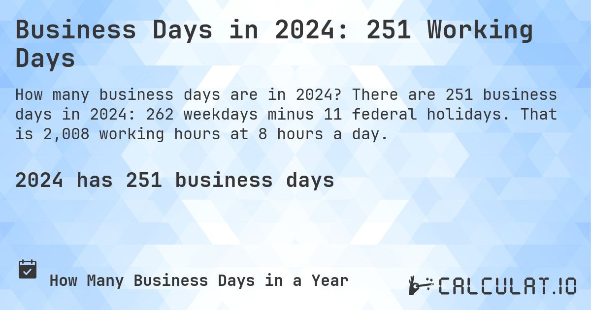 Business Days in 2024: 251 Working Days. There are 251 business days in 2024: 262 weekdays minus 11 federal holidays. That is 2,008 working hours at 8 hours a day.