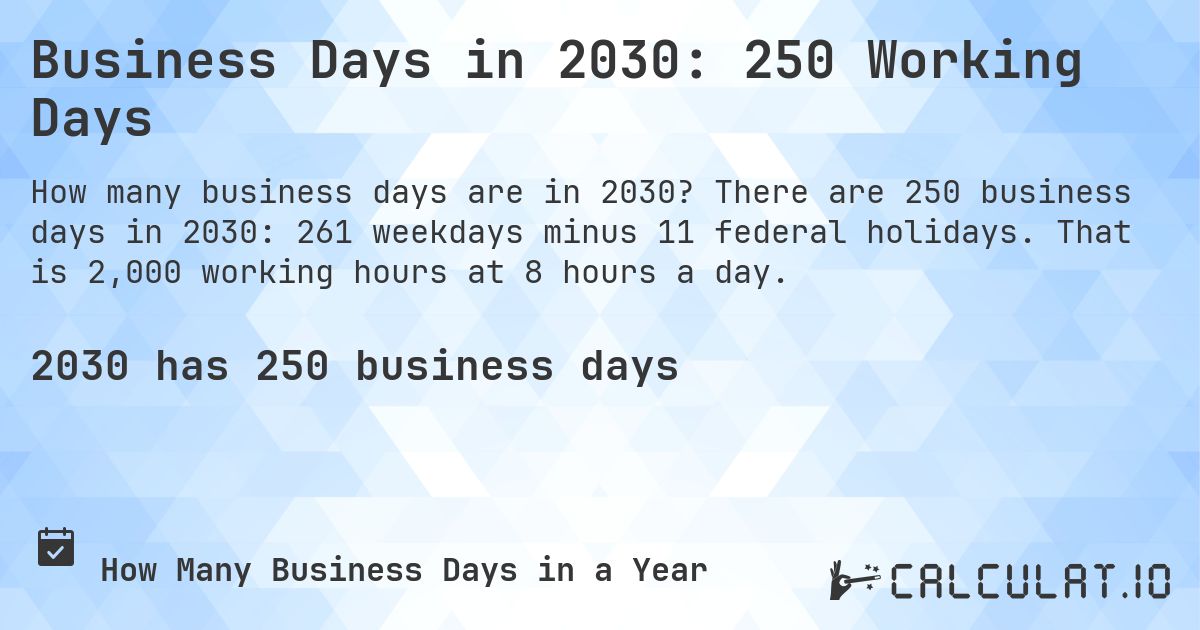 Business Days in 2030: 250 Working Days. There are 250 business days in 2030: 261 weekdays minus 11 federal holidays. That is 2,000 working hours at 8 hours a day.