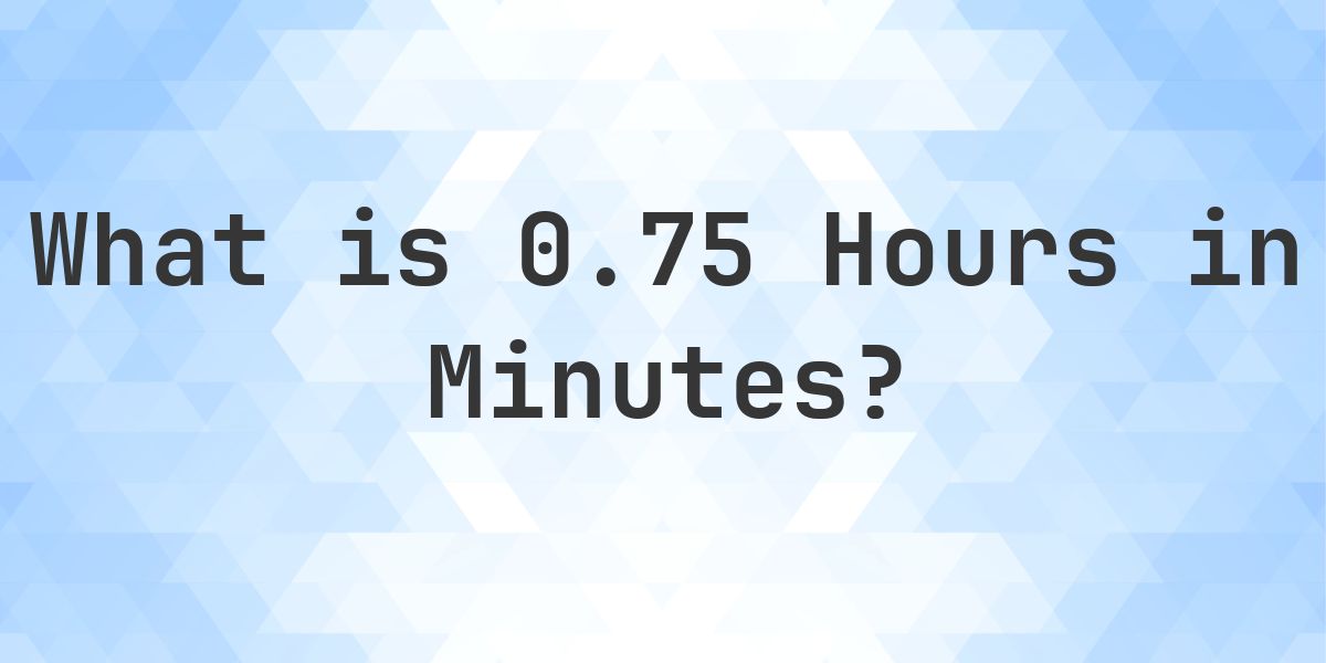 How Many Minutes Are In 0.75 (0 3/4) Hours? - Calculatio