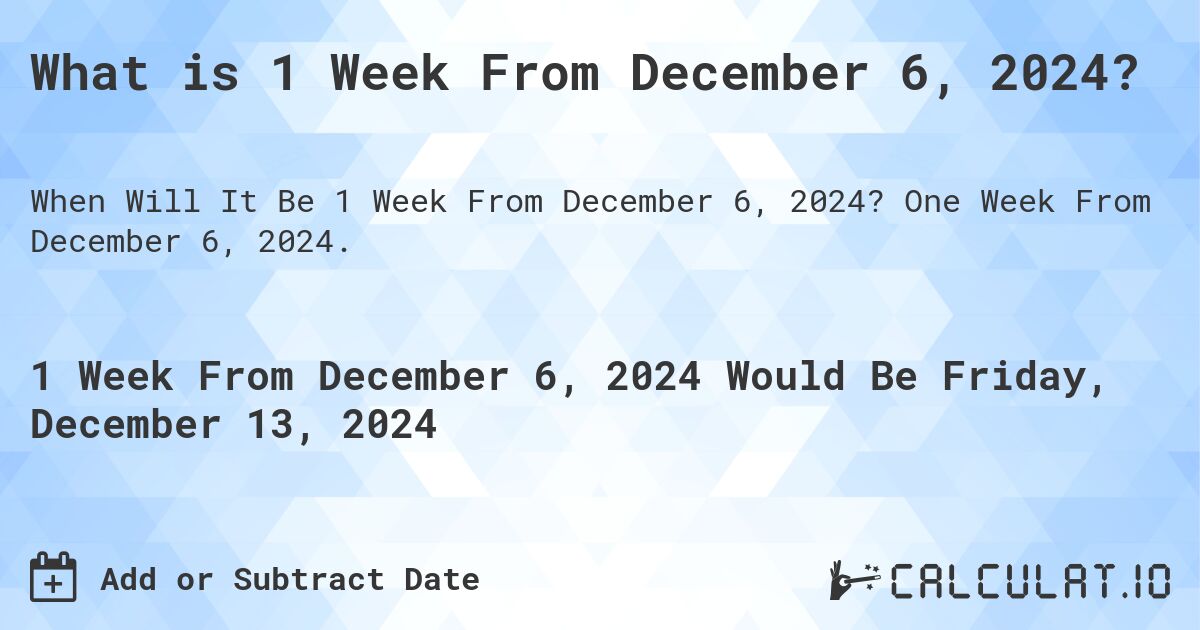 What is 1 Week From December 6, 2024?. One Week From December 6, 2024.