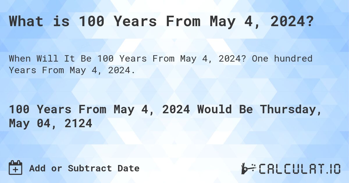 What is 100 Years From May 4, 2024?. One hundred Years From May 4, 2024.