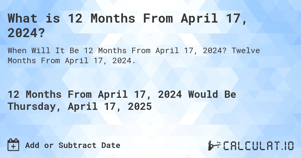 What is 12 Months From April 17, 2024?. Twelve Months From April 17, 2024.