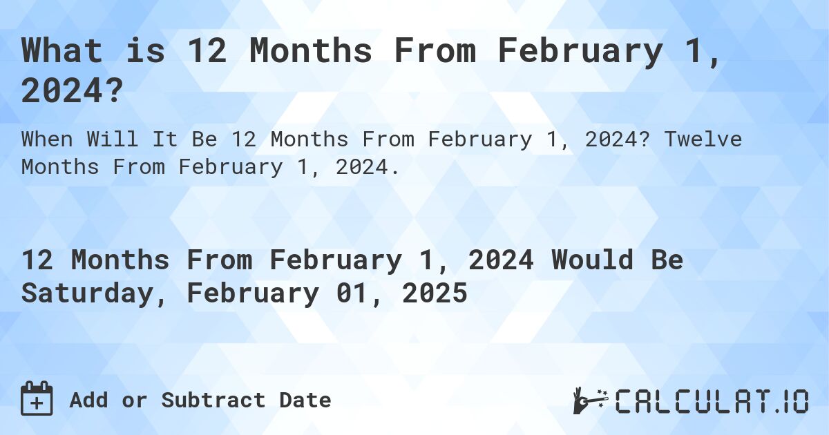 What is 12 Months From February 1, 2024?. Twelve Months From February 1, 2024.