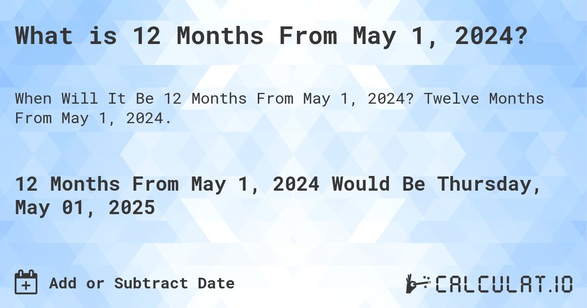 What is 12 Months From May 1, 2024?. Twelve Months From May 1, 2024.