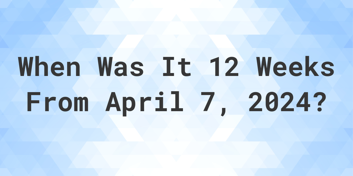 what-is-12-weeks-from-april-7-2024-calculatio