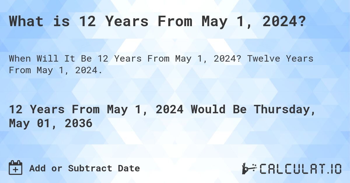 What is 12 Years From May 1, 2024?. Twelve Years From May 1, 2024.