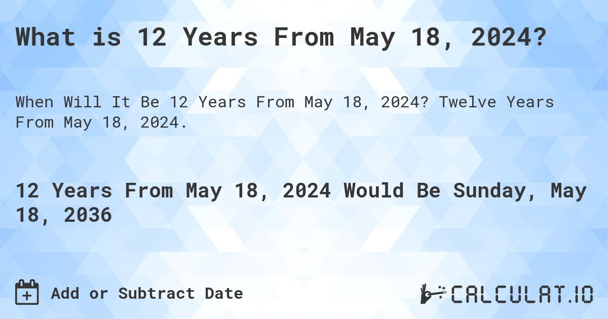 What is 12 Years From May 18, 2024?. Twelve Years From May 18, 2024.