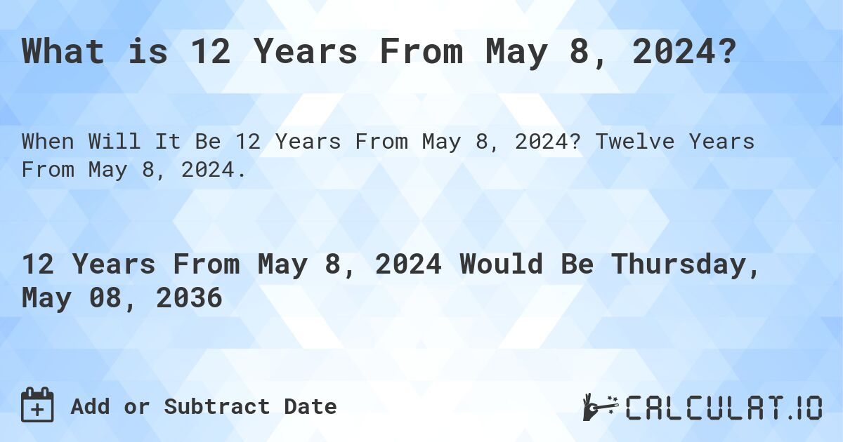 What is 12 Years From May 8, 2024?. Twelve Years From May 8, 2024.