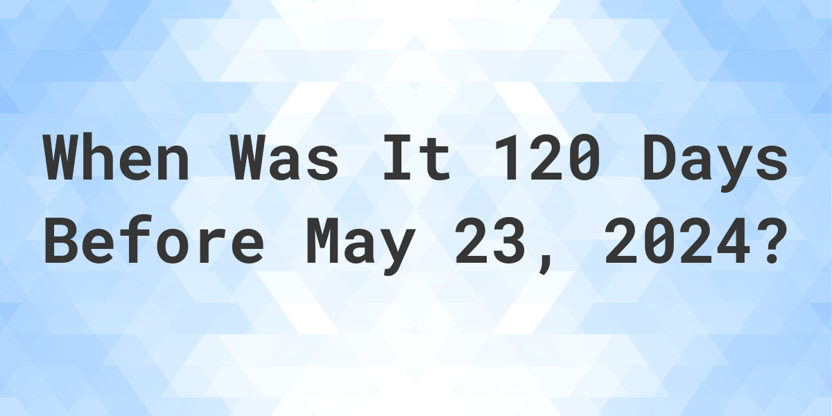 What Day Was It 120 Days Before May 23, 2024? Calculatio