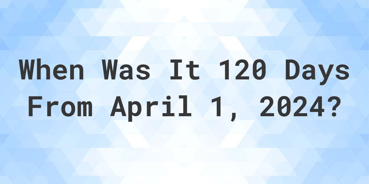 What is 120 Days From April 1, 2024? Calculatio