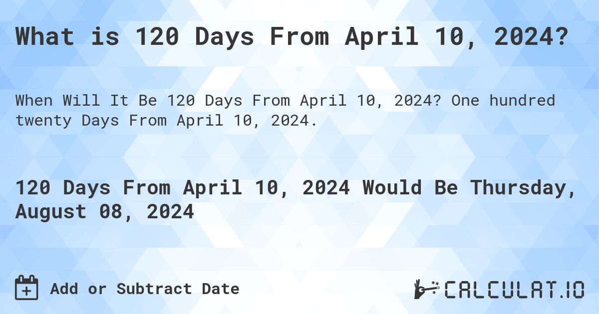 What is 120 Days From April 10, 2024?. One hundred twenty Days From April 10, 2024.