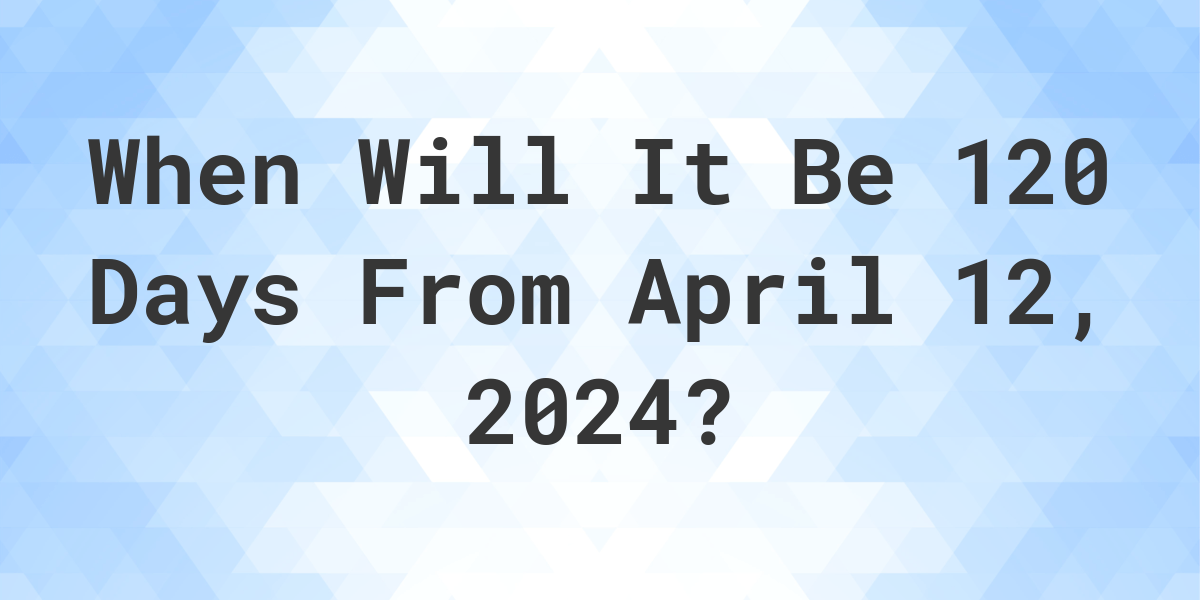 What is 120 Days From April 12, 2024? Calculatio