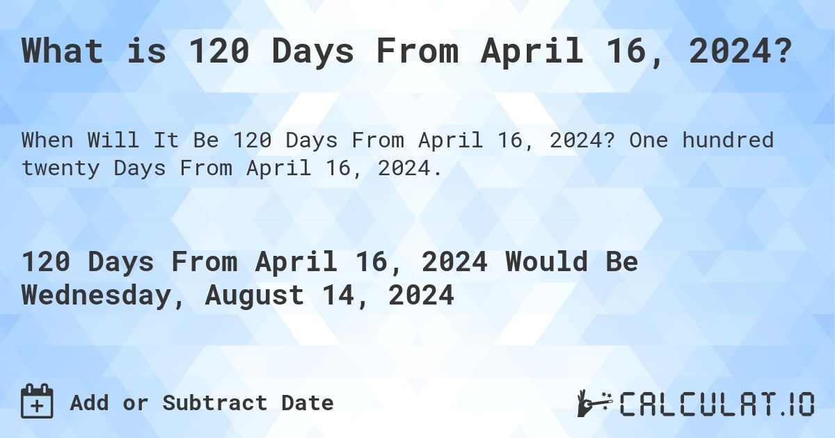 What is 120 Days From April 16, 2024?. One hundred twenty Days From April 16, 2024.