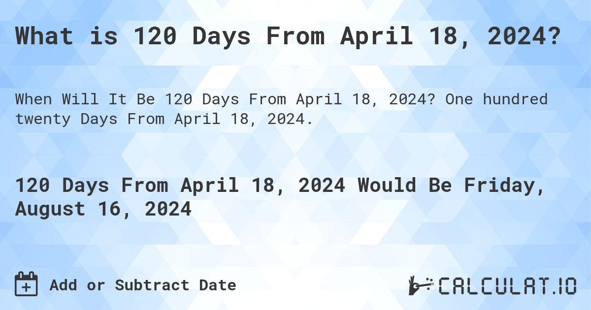 What is 120 Days From April 18, 2024?. One hundred twenty Days From April 18, 2024.