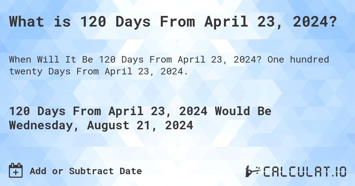 What is 120 Days From April 23, 2024?. One hundred twenty Days From April 23, 2024.