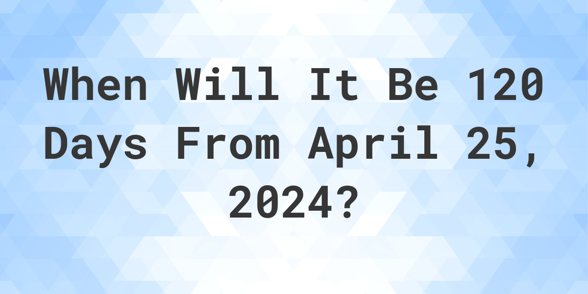 What is 120 Days From April 25, 2024? Calculatio