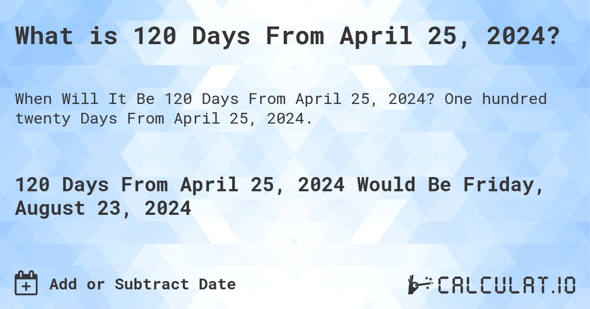 What is 120 Days From April 25, 2024?. One hundred twenty Days From April 25, 2024.