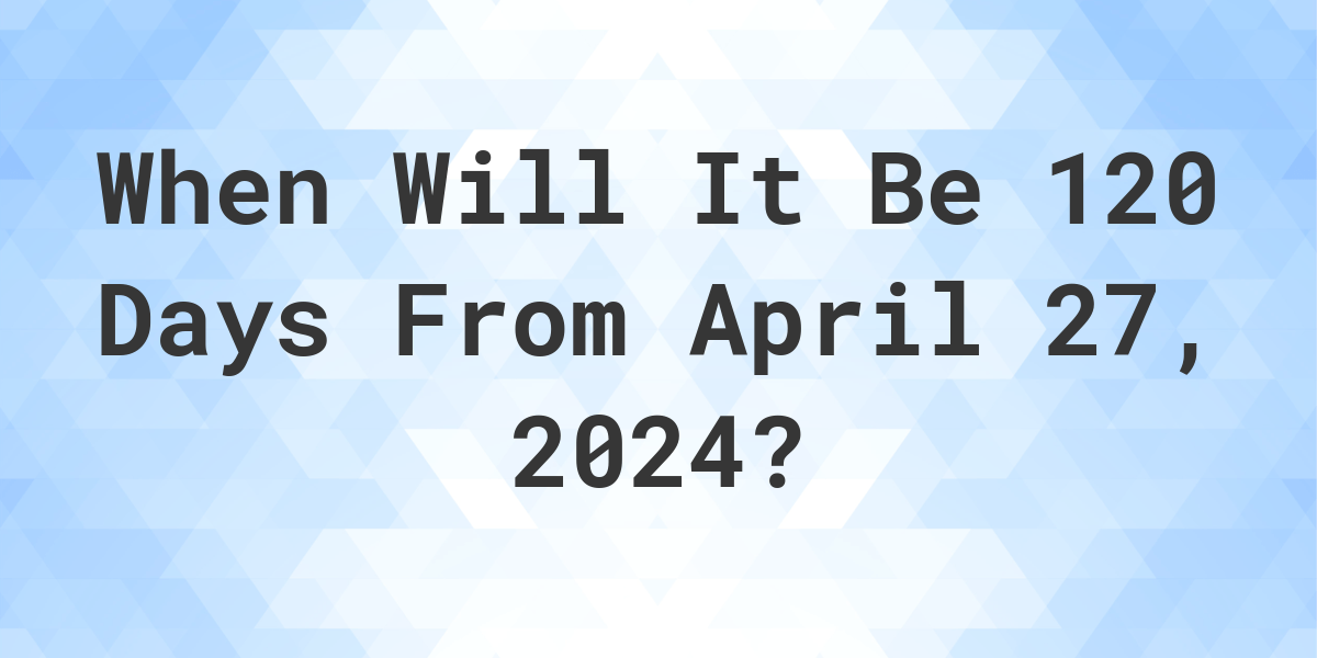 What is 120 Days From April 27, 2024? Calculatio