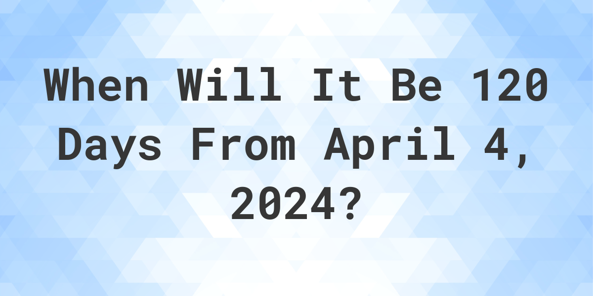 What is 120 Days From April 4, 2024? Calculatio