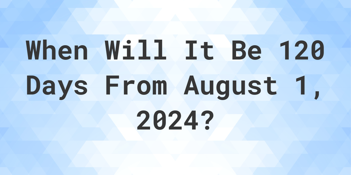 What is 120 Days From August 1, 2024? Calculatio