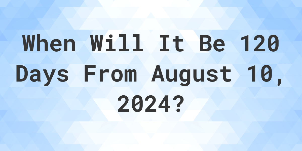 What is 120 Days From August 10, 2024? Calculatio