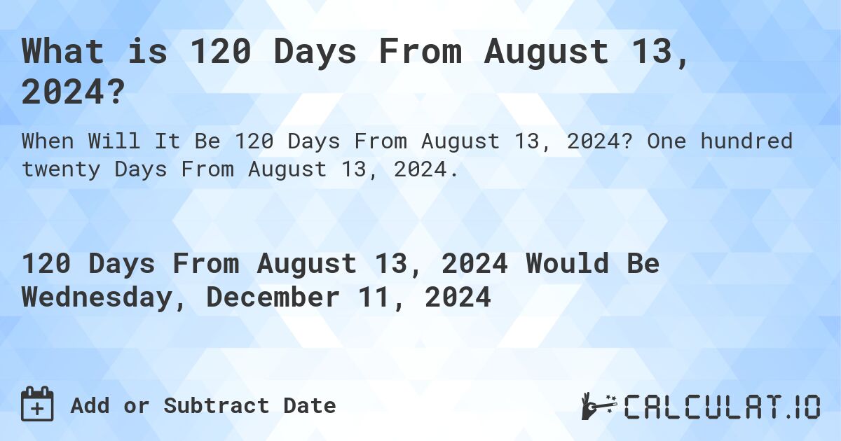 What is 120 Days From August 13, 2024?. One hundred twenty Days From August 13, 2024.