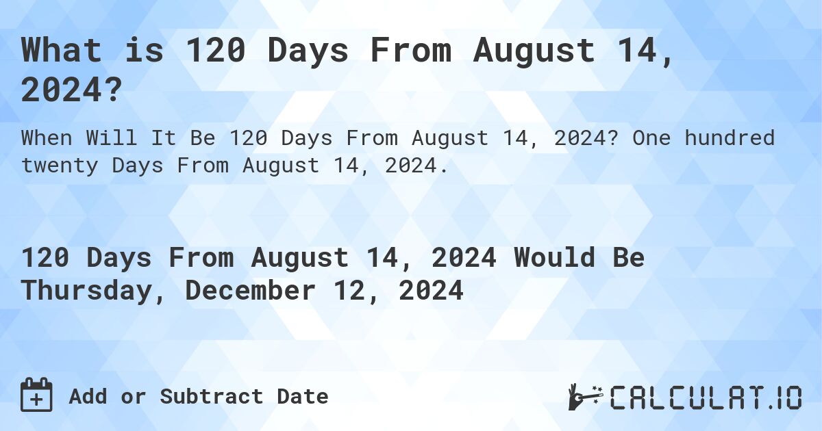 What is 120 Days From August 14, 2024?. One hundred twenty Days From August 14, 2024.