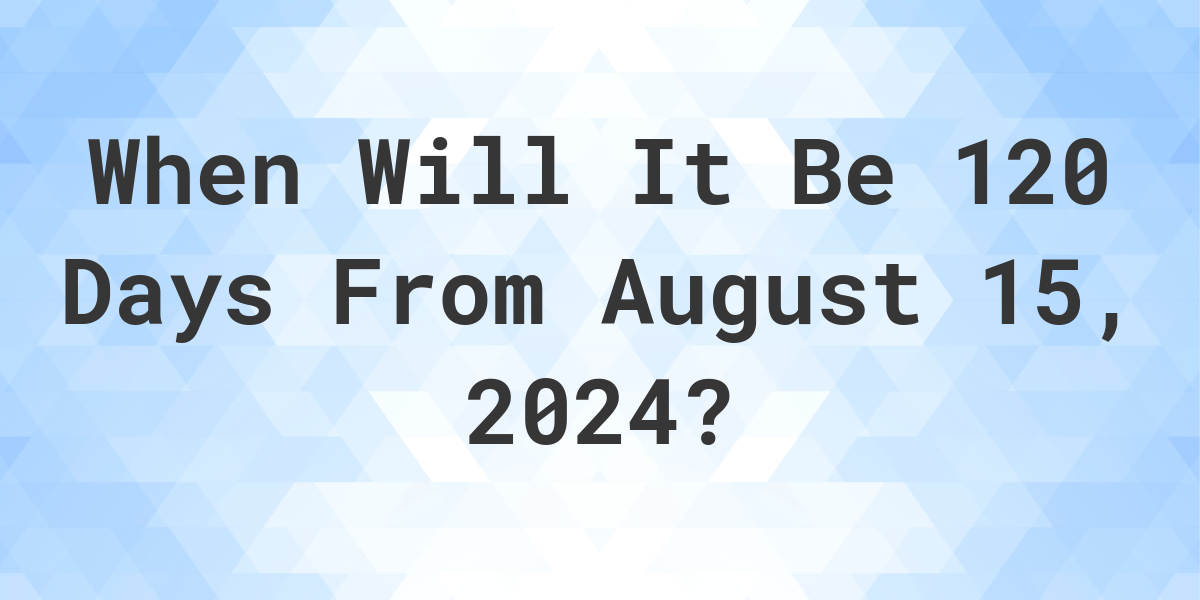 what-is-120-days-from-august-15-2024-calculatio