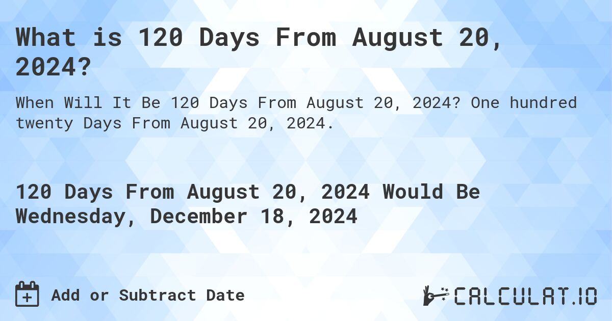 What is 120 Days From August 20, 2024?. One hundred twenty Days From August 20, 2024.
