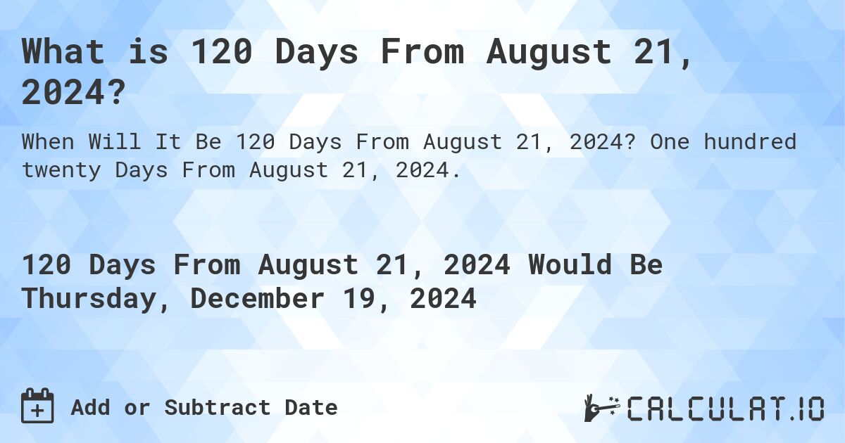 What is 120 Days From August 21, 2024?. One hundred twenty Days From August 21, 2024.