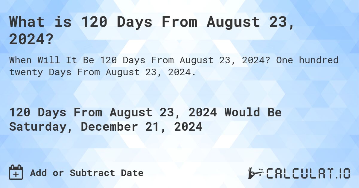 What is 120 Days From August 23, 2024?. One hundred twenty Days From August 23, 2024.