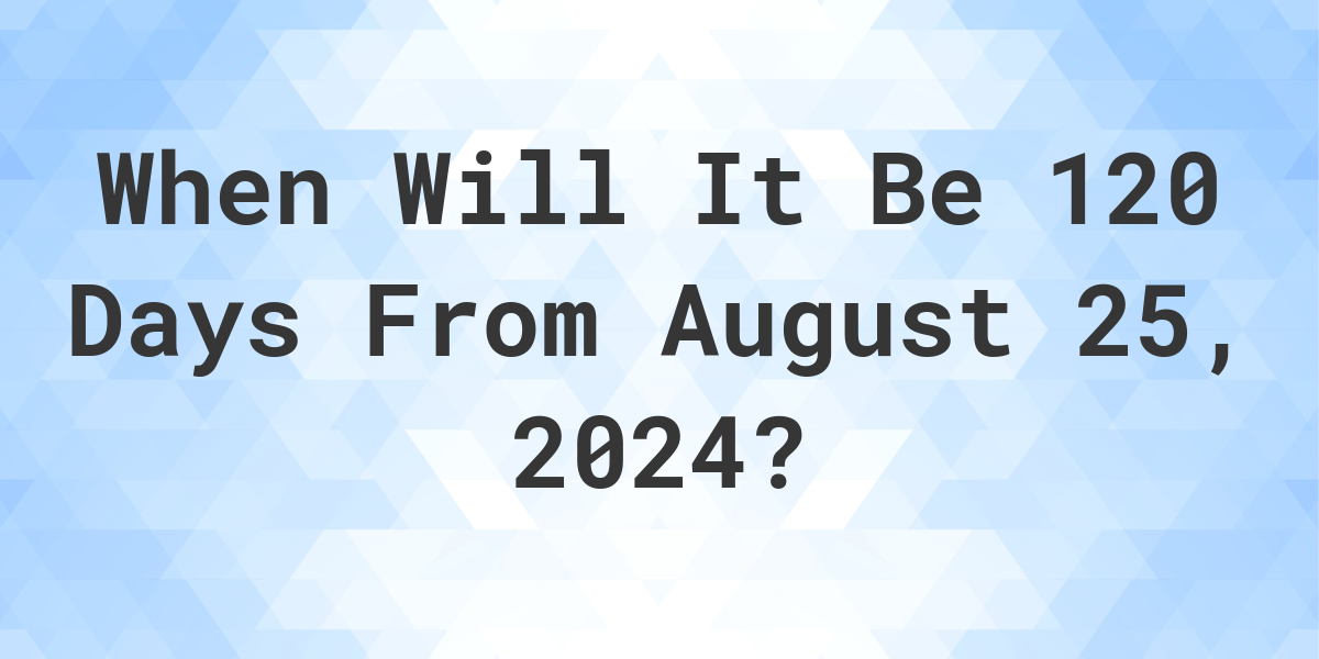 What is 120 Days From August 25, 2024? Calculatio
